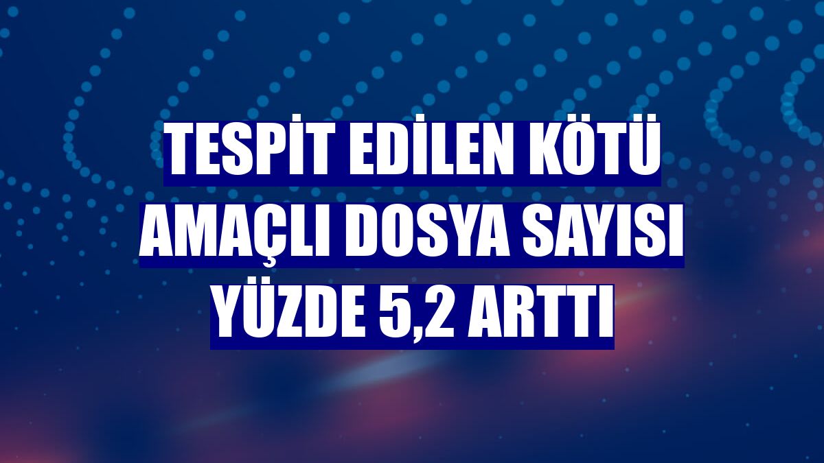 Tespit edilen kötü amaçlı dosya sayısı yüzde 5,2 arttı