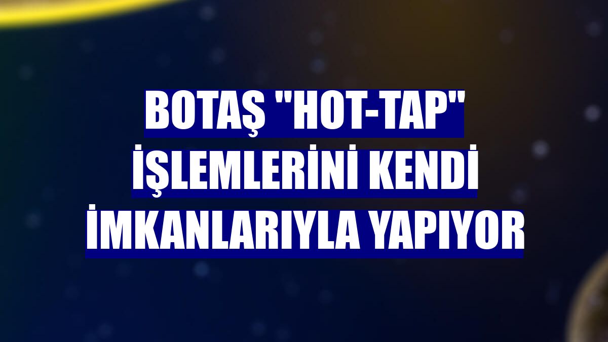 BOTAŞ "hot-tap" işlemlerini kendi imkanlarıyla yapıyor