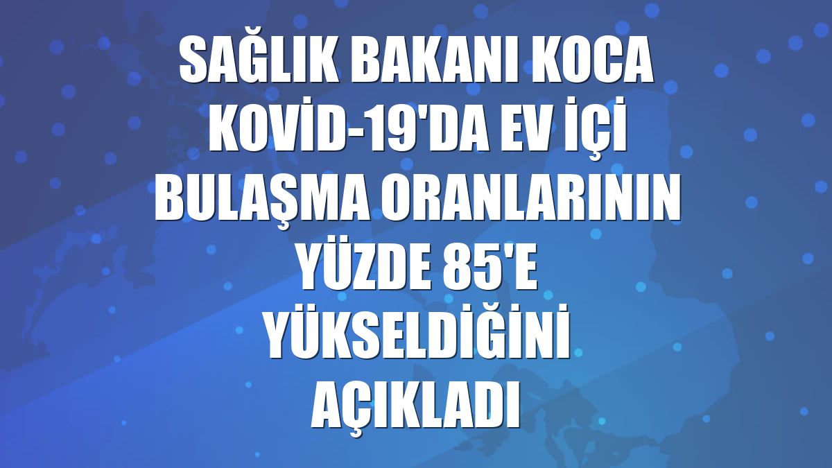Sağlık Bakanı Koca Kovid-19'da ev içi bulaşma oranlarının yüzde 85'e yükseldiğini açıkladı