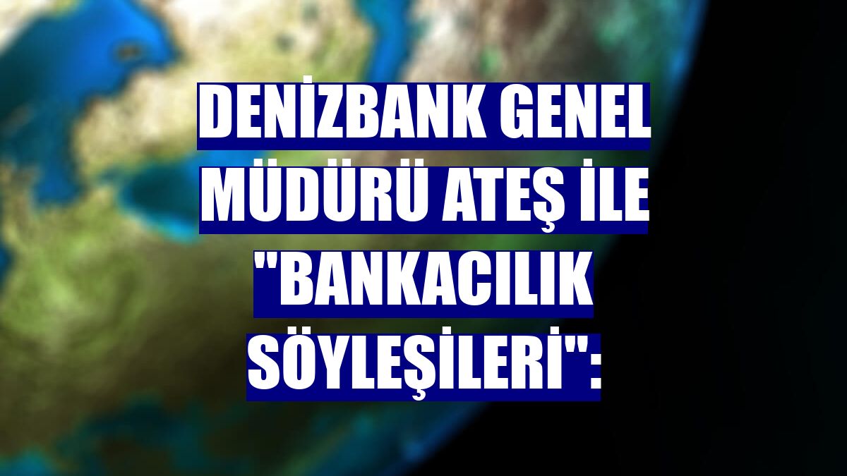 DenizBank Genel Müdürü Ateş ile "Bankacılık Söyleşileri":