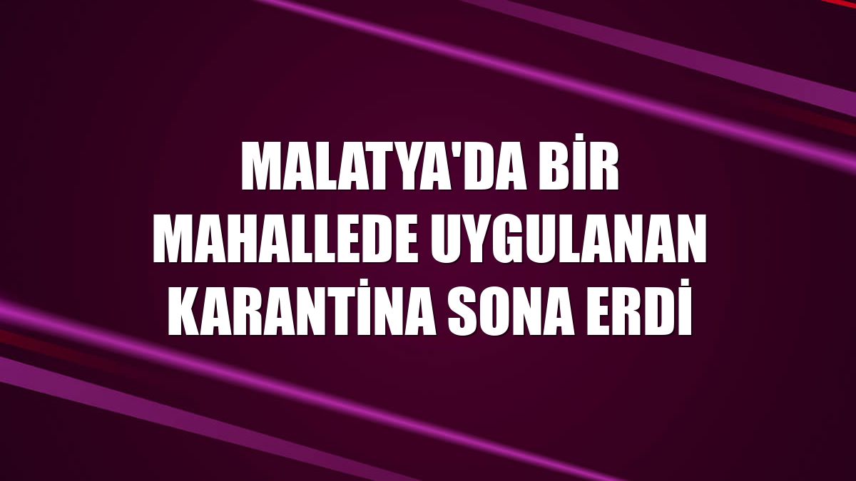 Malatya'da bir mahallede uygulanan karantina sona erdi