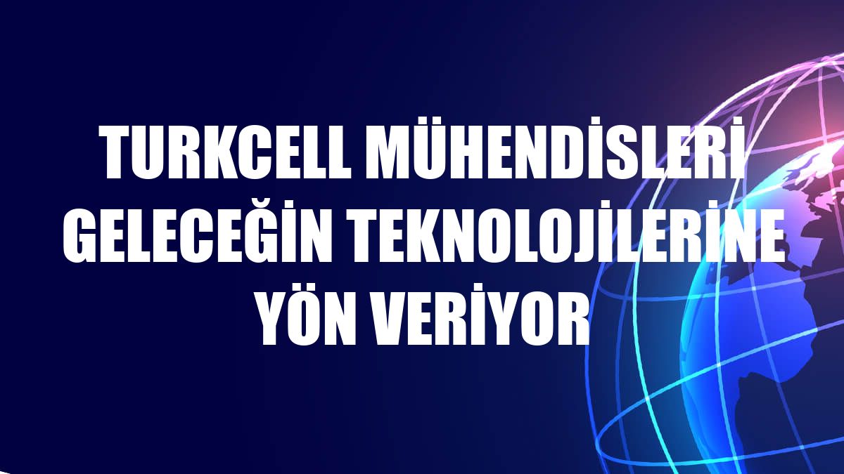 Turkcell mühendisleri geleceğin teknolojilerine yön veriyor