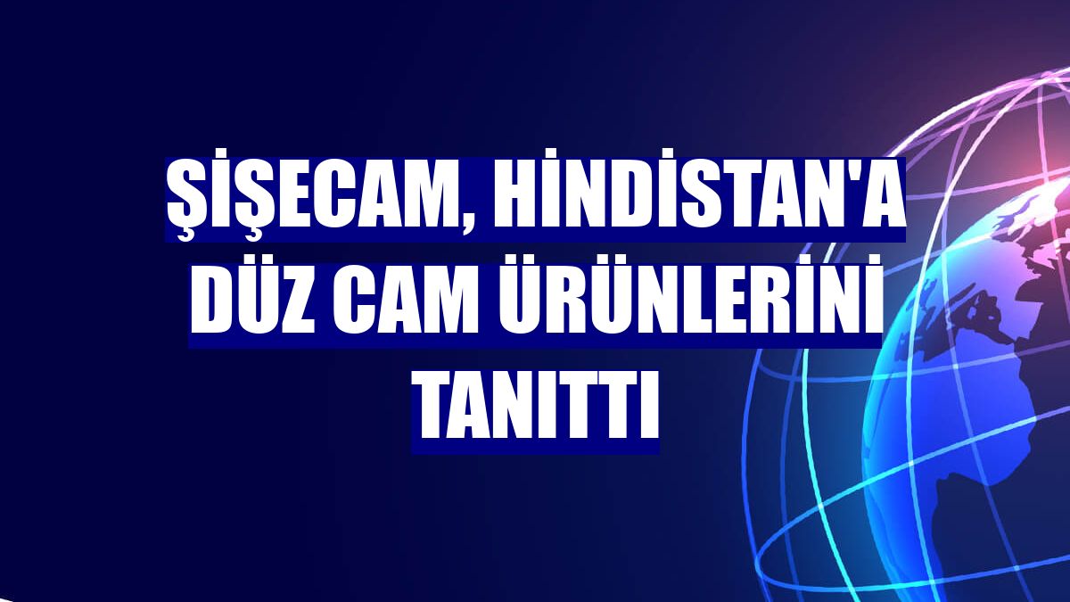 Şişecam, Hindistan'a düz cam ürünlerini tanıttı