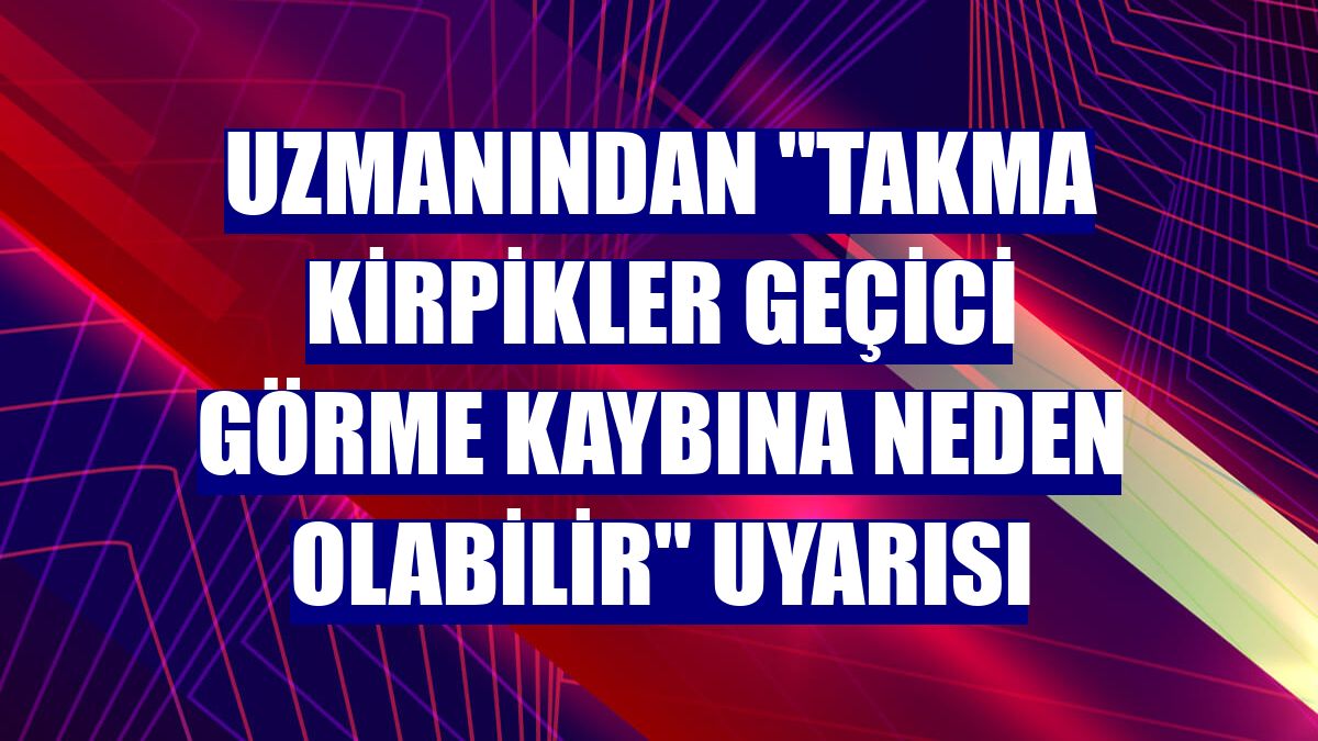 Uzmanından "Takma kirpikler geçici görme kaybına neden olabilir" uyarısı