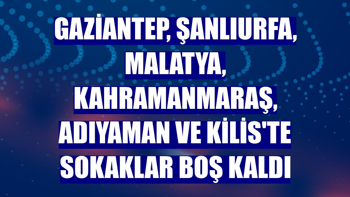 Gaziantep, Şanlıurfa, Malatya, Kahramanmaraş, Adıyaman ve Kilis'te sokaklar boş kaldı