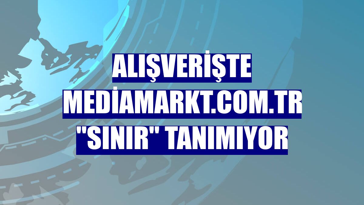 Alışverişte mediamarkt.com.tr "sınır" tanımıyor