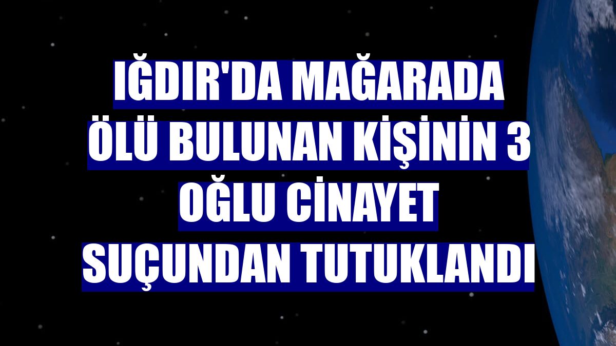Iğdır'da mağarada ölü bulunan kişinin 3 oğlu cinayet suçundan tutuklandı