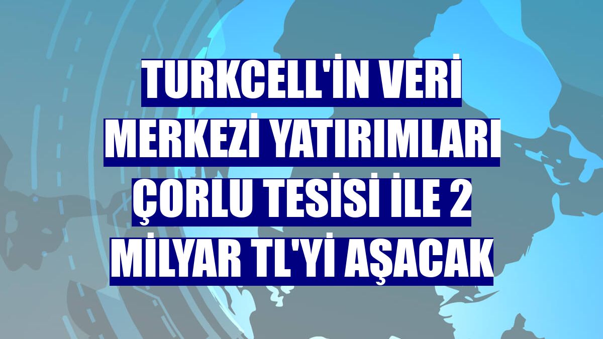 Turkcell'in veri merkezi yatırımları Çorlu tesisi ile 2 milyar TL'yi aşacak