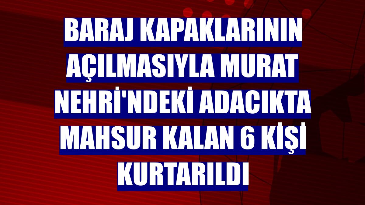 Baraj kapaklarının açılmasıyla Murat Nehri'ndeki adacıkta mahsur kalan 6 kişi kurtarıldı