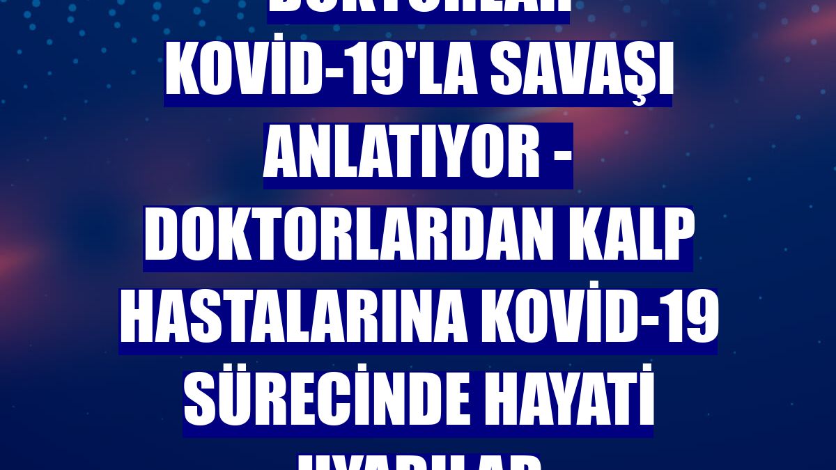 DOKTORLAR KOVİD-19'LA SAVAŞI ANLATIYOR - Doktorlardan kalp hastalarına Kovid-19 sürecinde hayati uyarılar