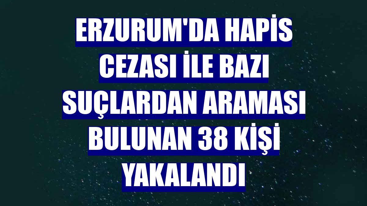Erzurum'da hapis cezası ile bazı suçlardan araması bulunan 38 kişi yakalandı