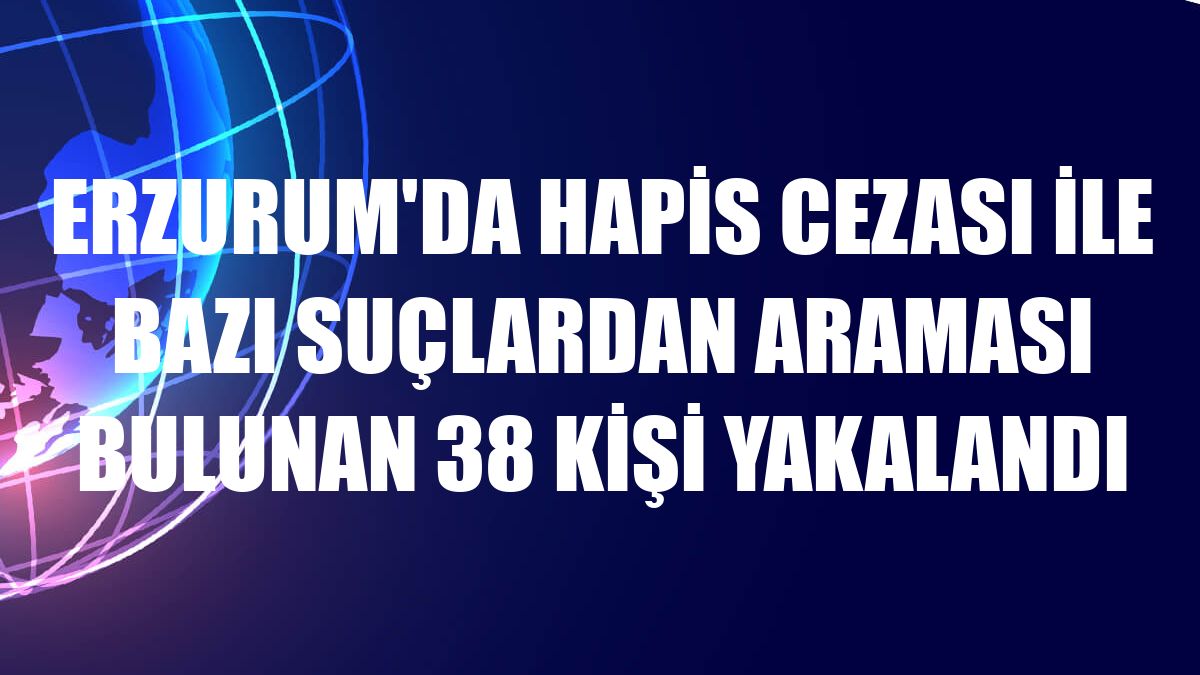 Erzurum'da hapis cezası ile bazı suçlardan araması bulunan 38 kişi yakalandı