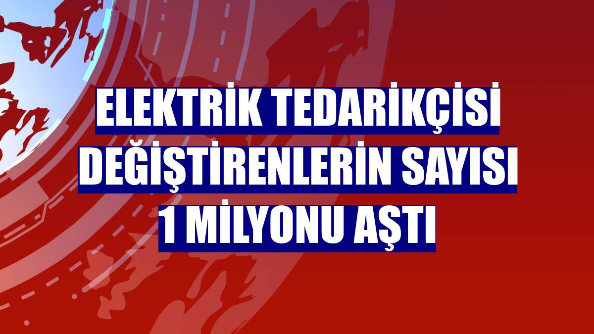 Elektrik tedarikçisi değiştirenlerin sayısı 1 milyonu aştı