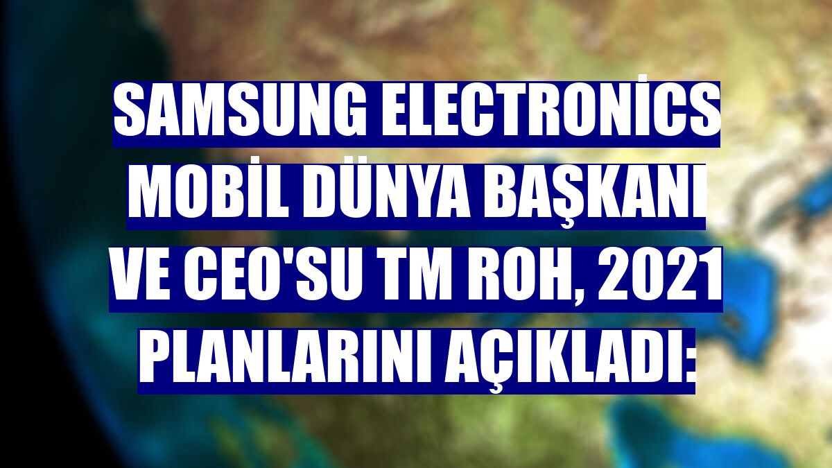 Samsung Electronics Mobil Dünya Başkanı ve CEO'su TM Roh, 2021 planlarını açıkladı: