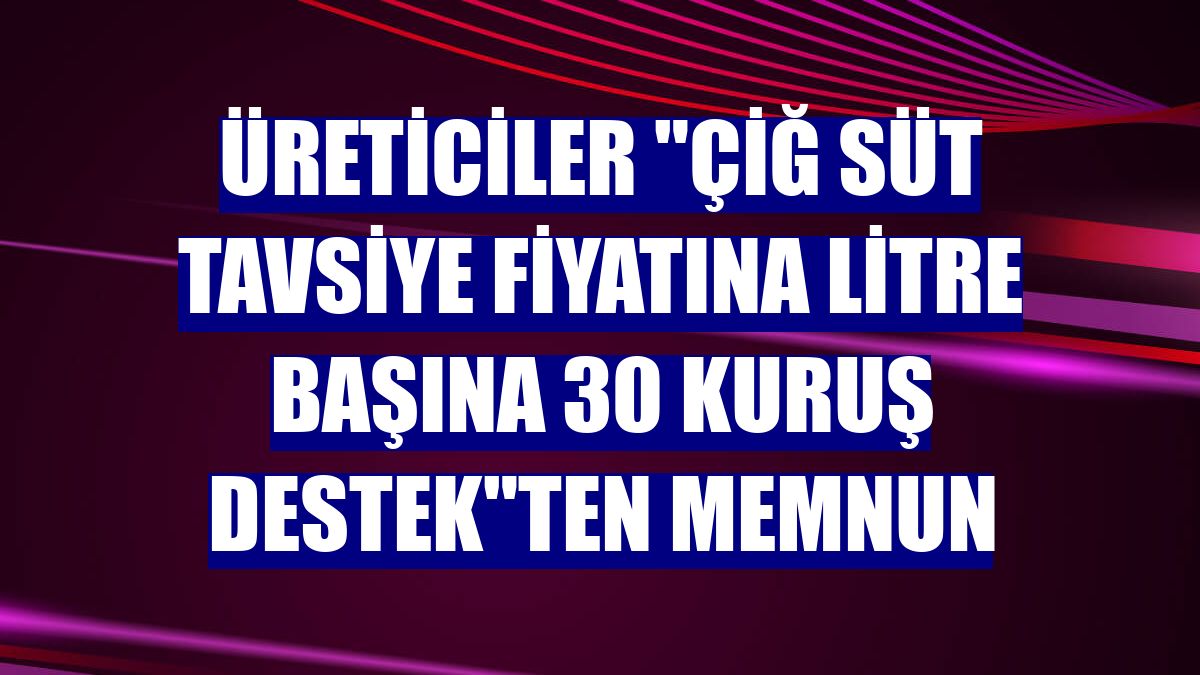 Üreticiler "çiğ süt tavsiye fiyatına litre başına 30 kuruş destek"ten memnun
