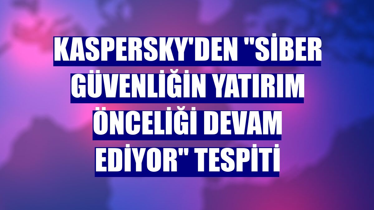 Kaspersky'den "siber güvenliğin yatırım önceliği devam ediyor" tespiti