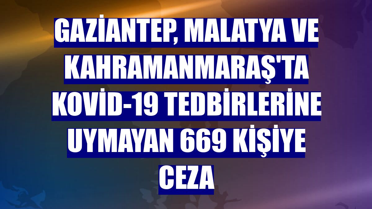 Gaziantep, Malatya ve Kahramanmaraş'ta Kovid-19 tedbirlerine uymayan 669 kişiye ceza