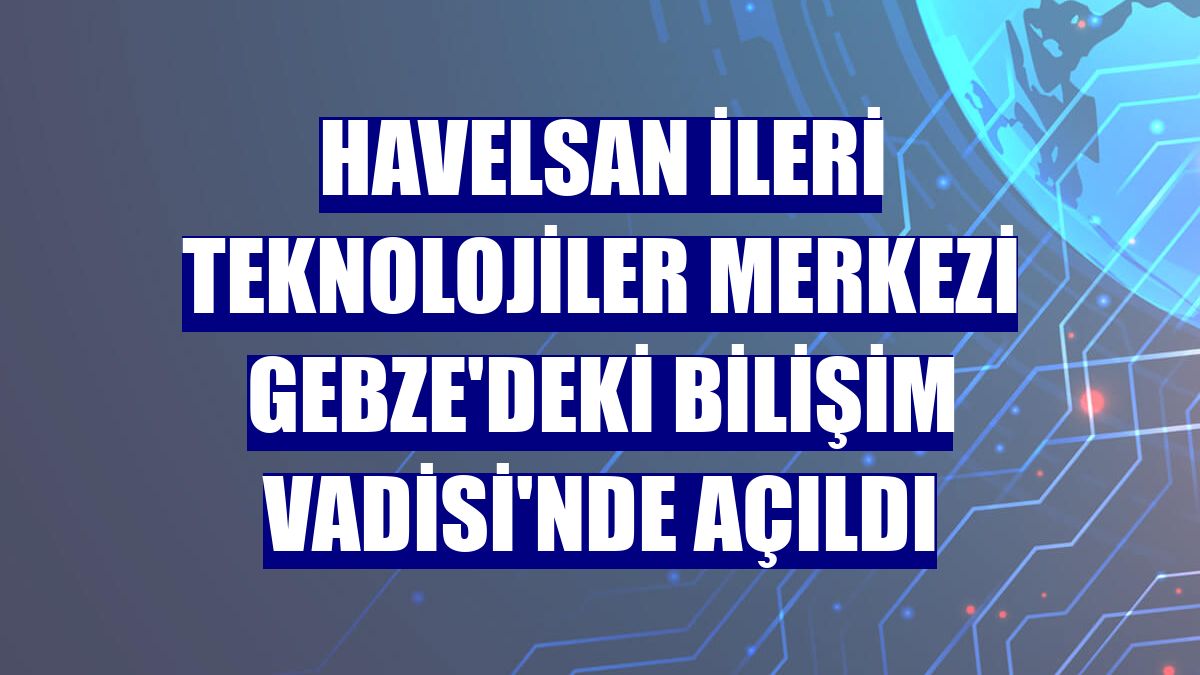 HAVELSAN İleri Teknolojiler Merkezi Gebze'deki Bilişim Vadisi'nde açıldı