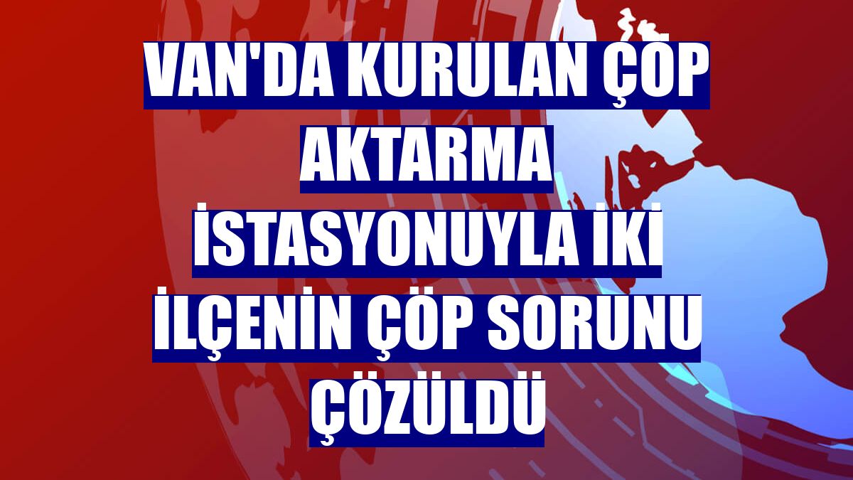 Van'da kurulan çöp aktarma istasyonuyla iki ilçenin çöp sorunu çözüldü