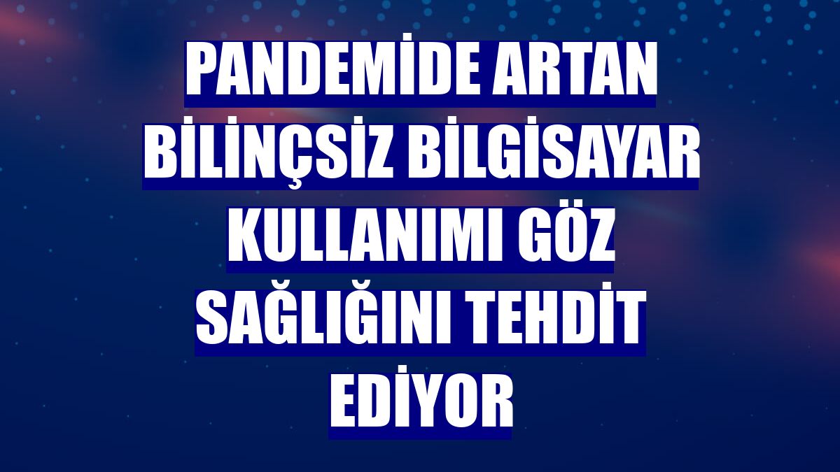 Pandemide artan bilinçsiz bilgisayar kullanımı göz sağlığını tehdit ediyor