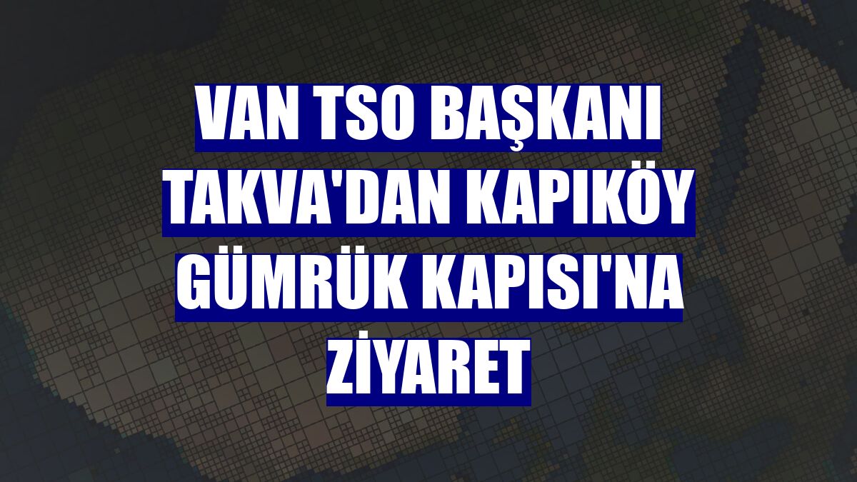 Van TSO Başkanı Takva'dan Kapıköy Gümrük Kapısı'na ziyaret