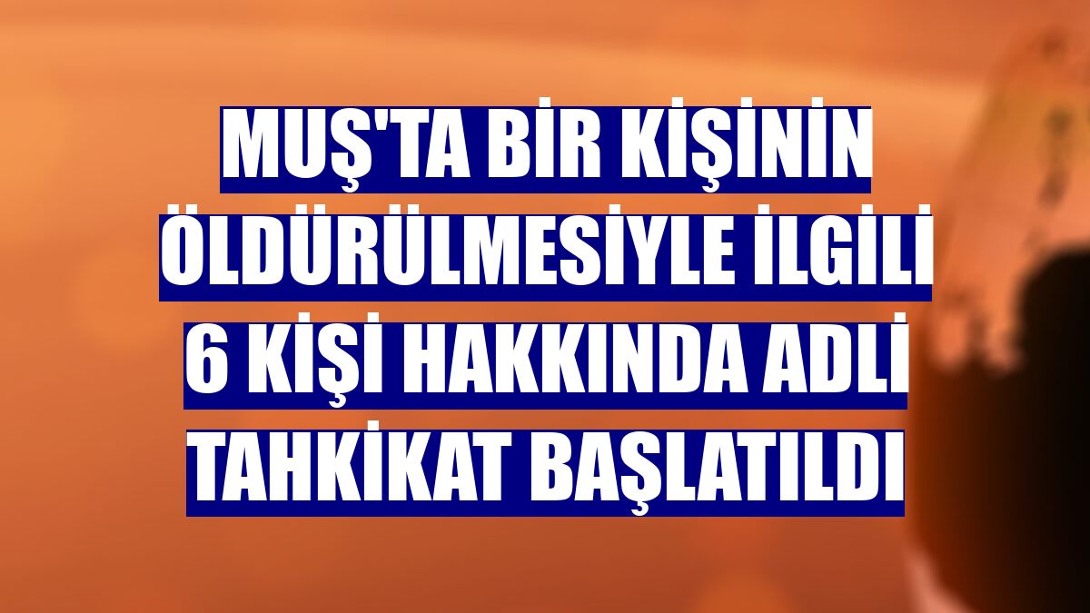Muş'ta bir kişinin öldürülmesiyle ilgili 6 kişi hakkında adli tahkikat başlatıldı