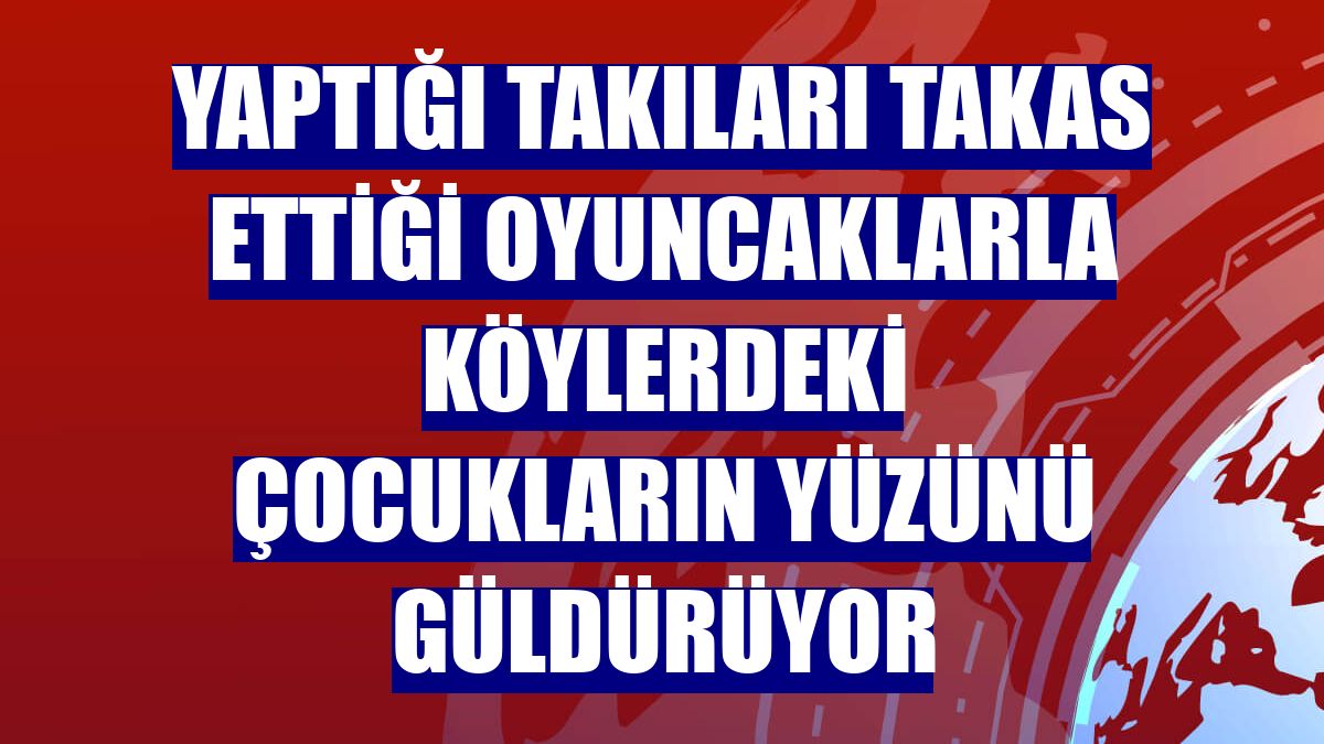 Yaptığı takıları takas ettiği oyuncaklarla köylerdeki çocukların yüzünü güldürüyor