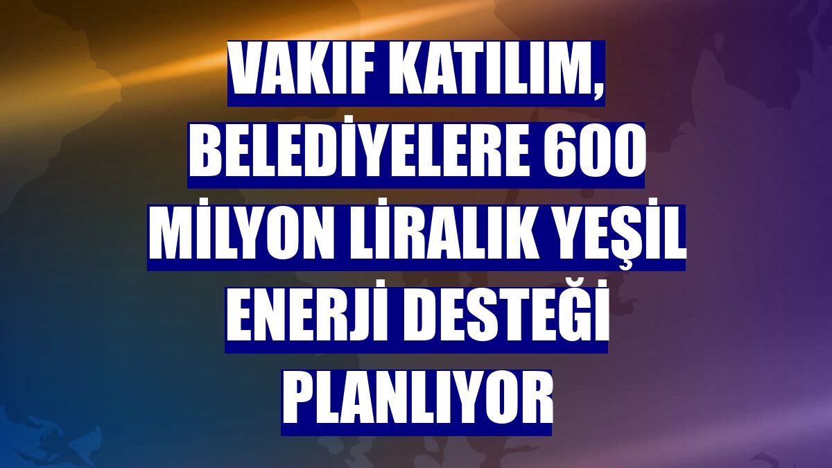 Vakıf Katılım, belediyelere 600 milyon liralık yeşil enerji desteği planlıyor