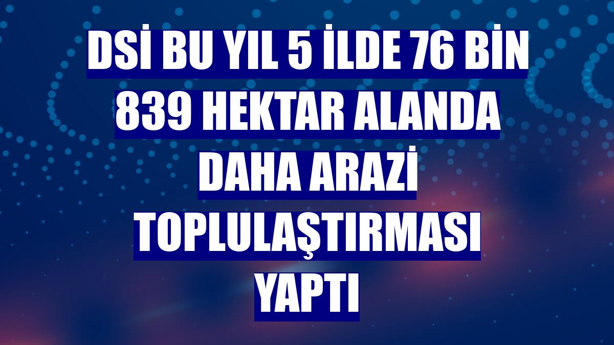 DSİ bu yıl 5 ilde 76 bin 839 hektar alanda daha arazi toplulaştırması yaptı