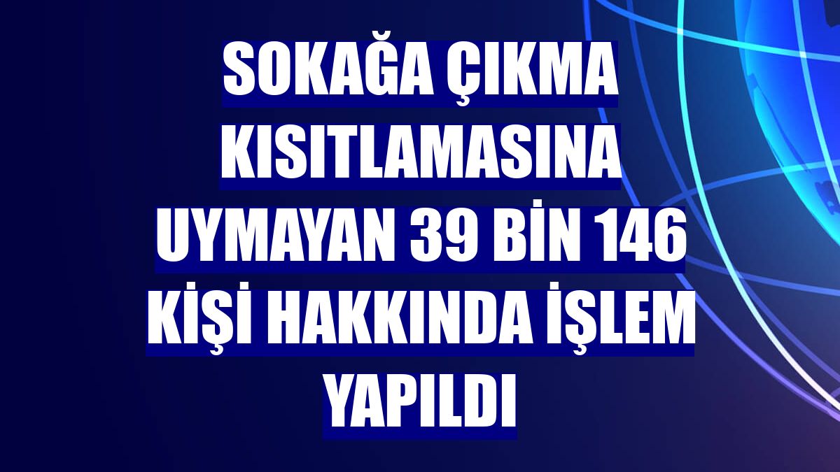 Sokağa çıkma kısıtlamasına uymayan 39 bin 146 kişi hakkında işlem yapıldı