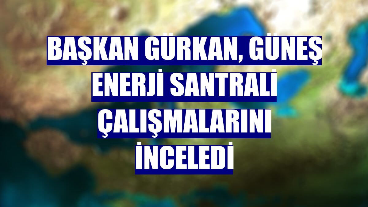 Başkan Gürkan, Güneş Enerji Santrali çalışmalarını inceledi