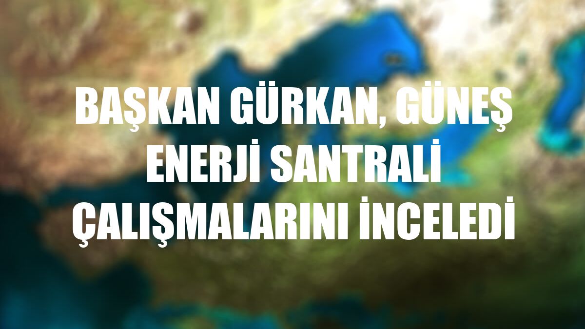 Başkan Gürkan, Güneş Enerji Santrali çalışmalarını inceledi