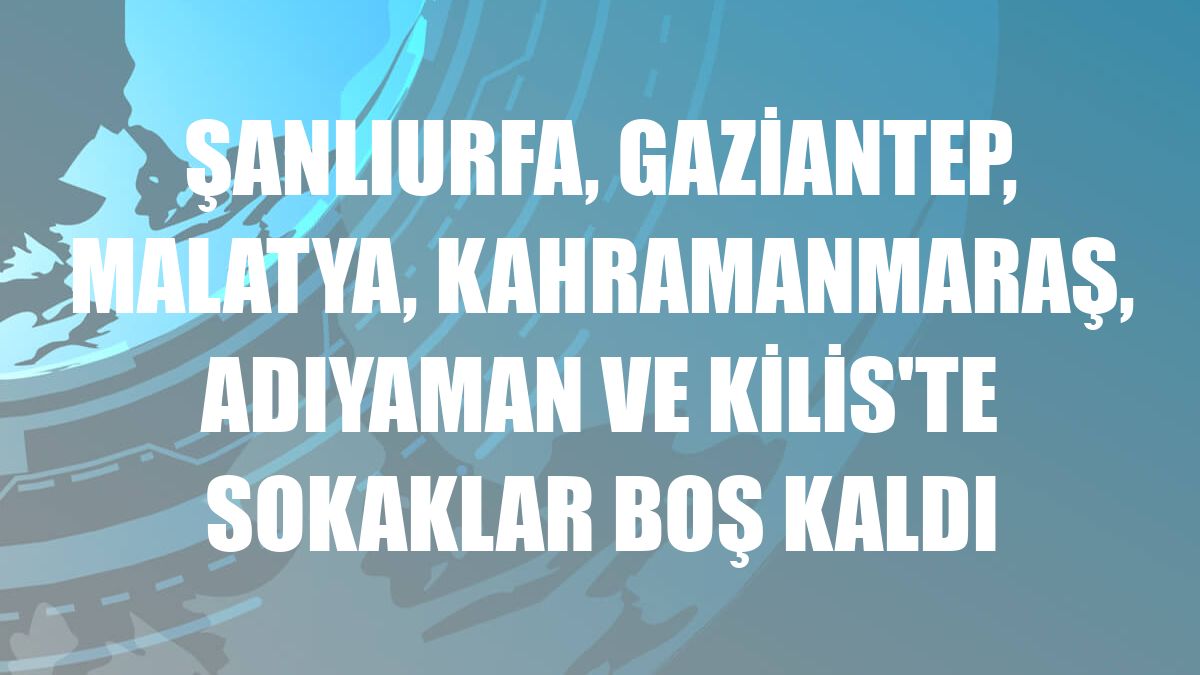 Şanlıurfa, Gaziantep, Malatya, Kahramanmaraş, Adıyaman ve Kilis'te sokaklar boş kaldı