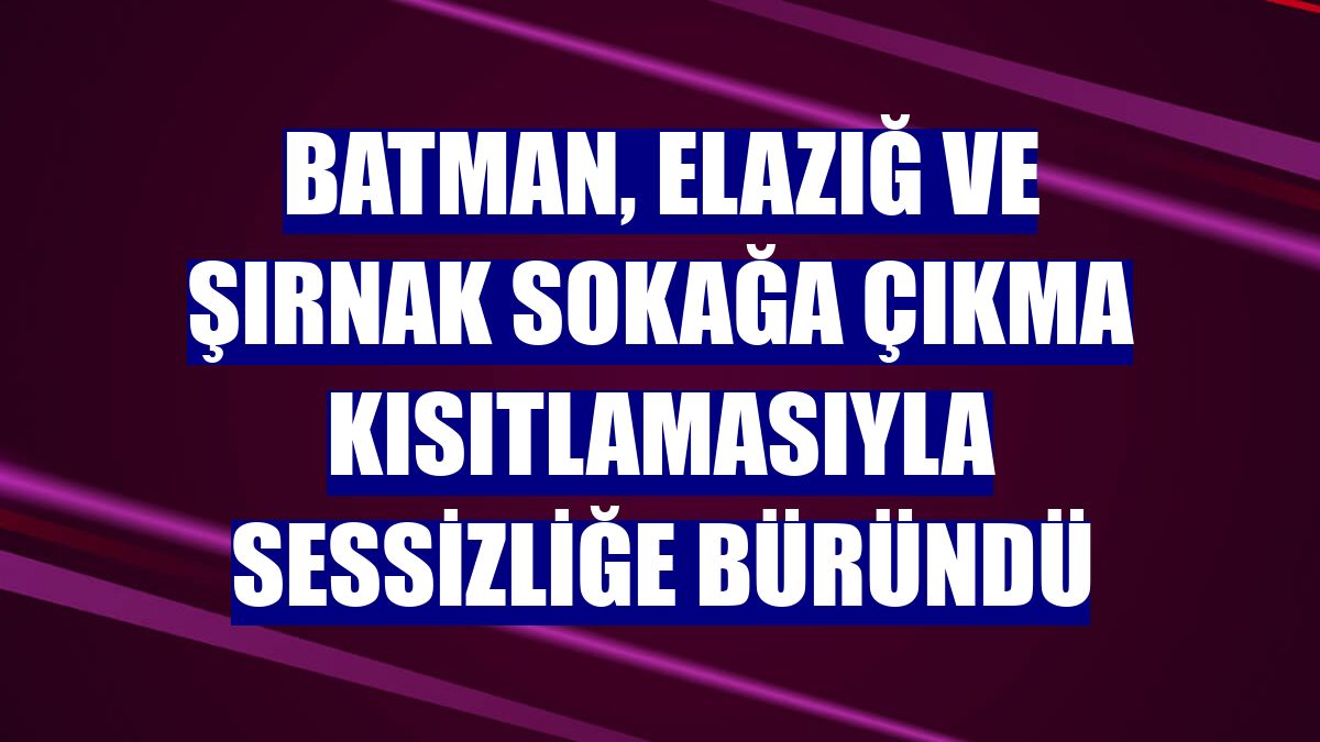 Batman, Elazığ ve Şırnak sokağa çıkma kısıtlamasıyla sessizliğe büründü