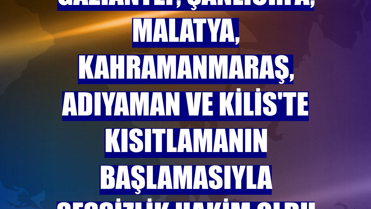 Gaziantep, Şanlıurfa, Malatya, Kahramanmaraş, Adıyaman ve Kilis'te kısıtlamanın başlamasıyla sessizlik hakim oldu