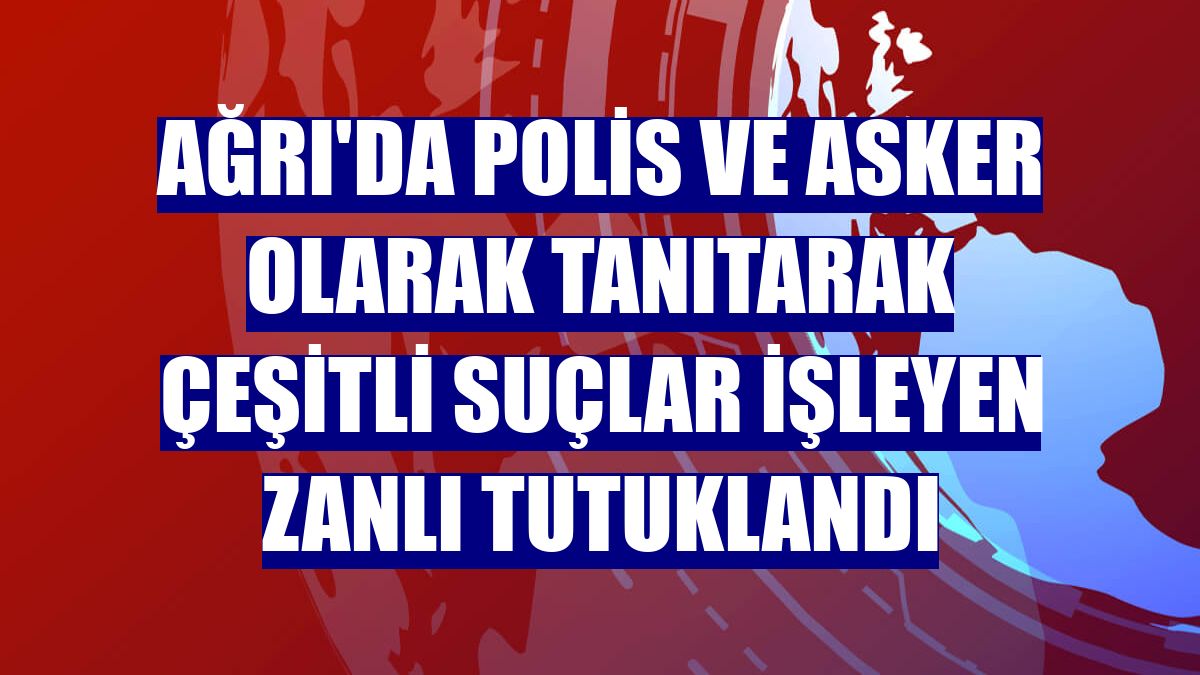 Ağrı'da polis ve asker olarak tanıtarak çeşitli suçlar işleyen zanlı tutuklandı
