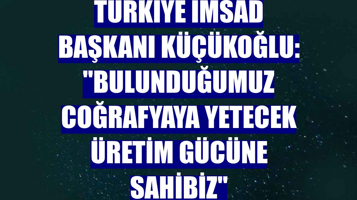 Türkiye İMSAD Başkanı Küçükoğlu: "Bulunduğumuz coğrafyaya yetecek üretim gücüne sahibiz"