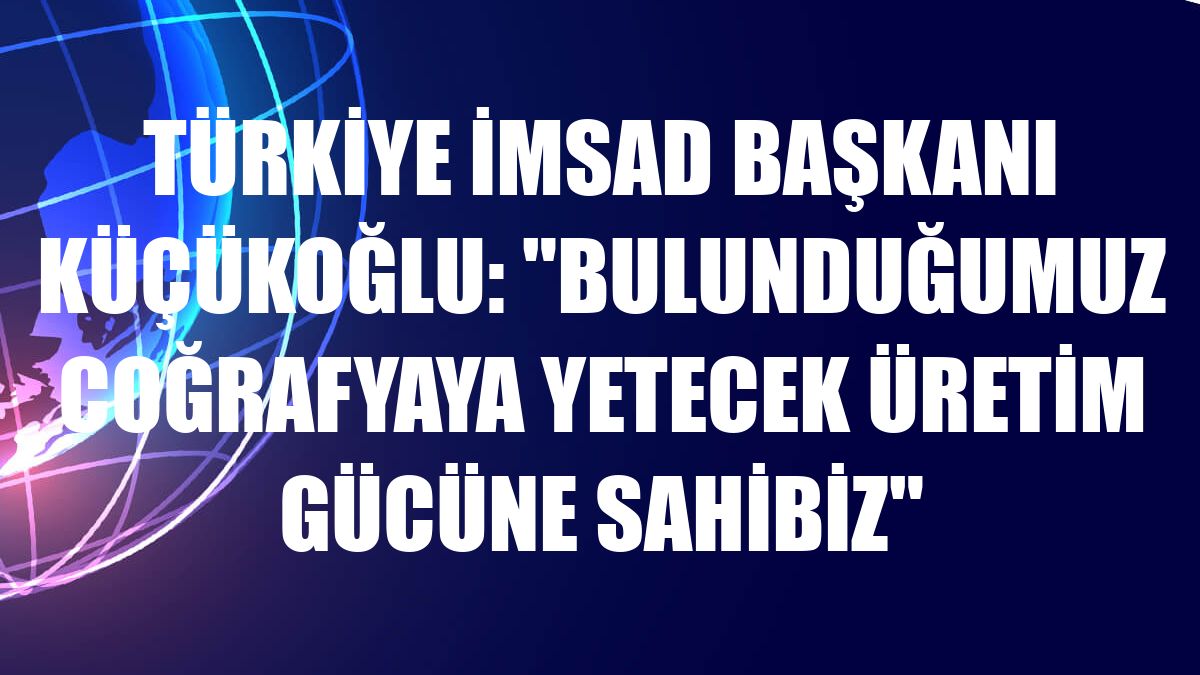 Türkiye İMSAD Başkanı Küçükoğlu: 'Bulunduğumuz coğrafyaya yetecek üretim gücüne sahibiz'