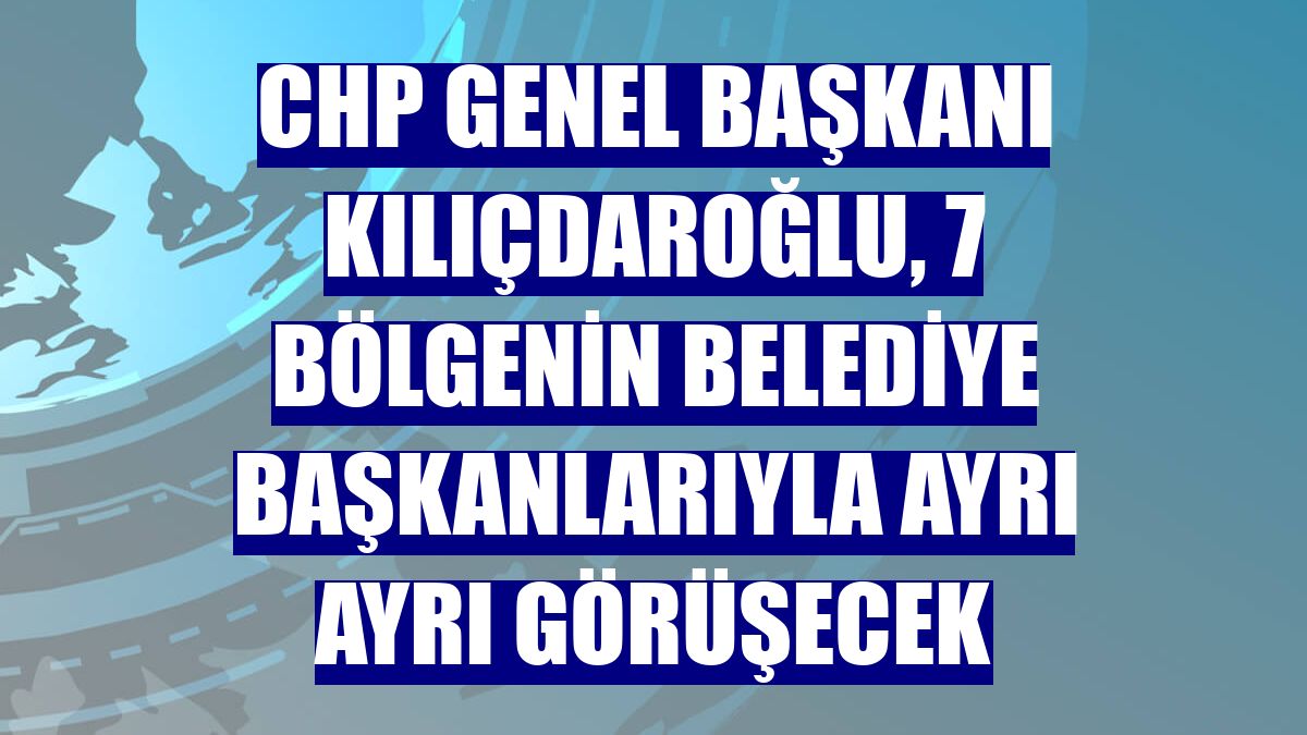 CHP Genel Başkanı Kılıçdaroğlu, 7 bölgenin belediye başkanlarıyla ayrı ayrı görüşecek