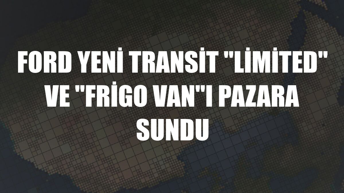 Ford yeni Transit 'Limited' ve 'Frigo Van'ı pazara sundu