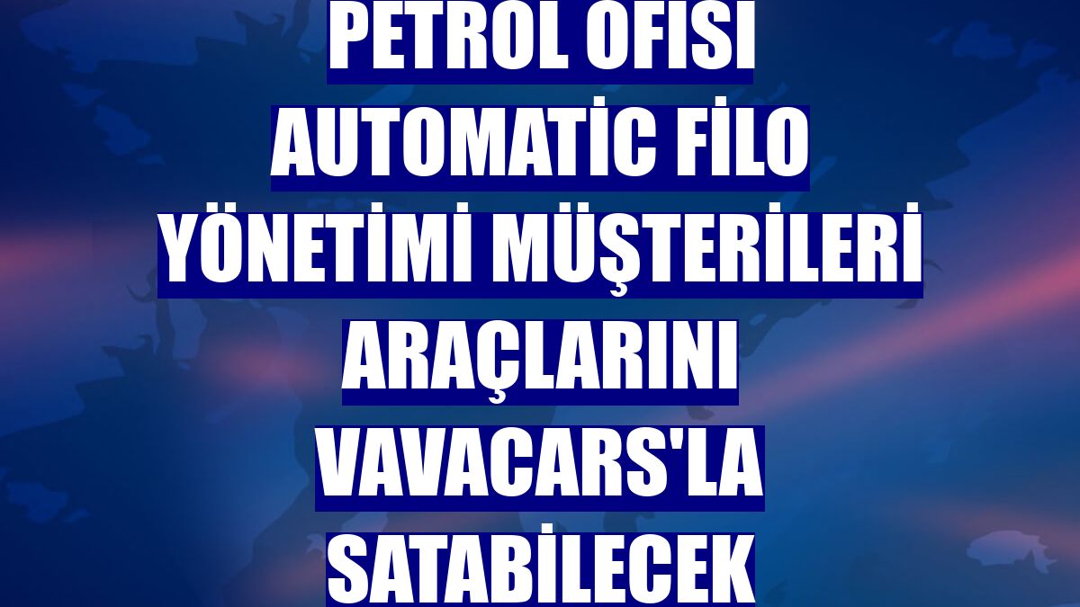 Petrol Ofisi AutoMatic Filo Yönetimi müşterileri araçlarını VavaCars'la satabilecek