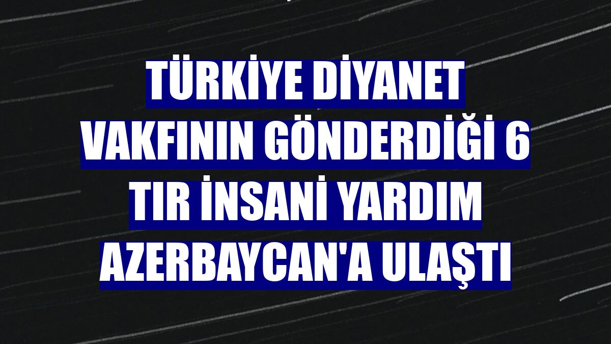 Türkiye Diyanet Vakfının gönderdiği 6 tır insani yardım Azerbaycan'a ulaştı