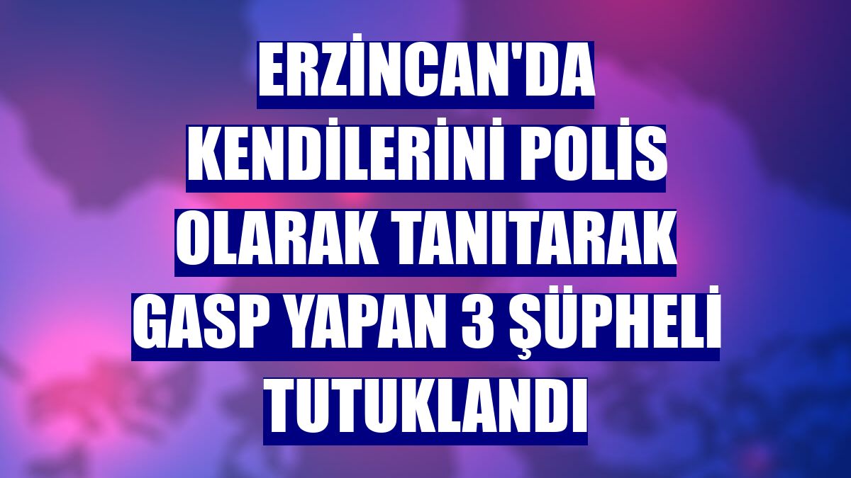 Erzincan'da kendilerini polis olarak tanıtarak gasp yapan 3 şüpheli tutuklandı