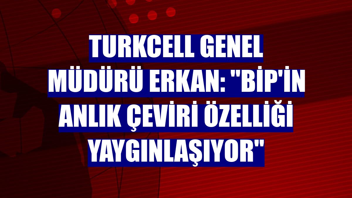 Turkcell Genel Müdürü Erkan: "BiP'in anlık çeviri özelliği yaygınlaşıyor"