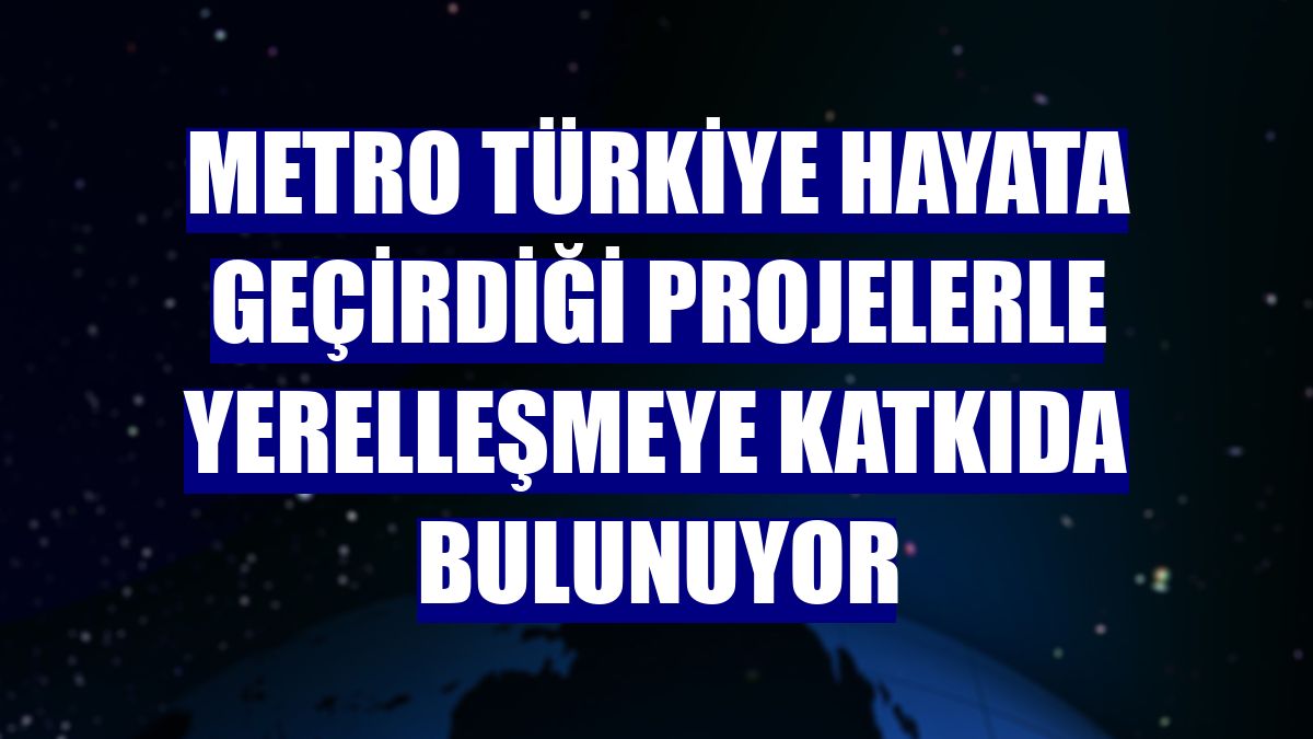 Metro Türkiye hayata geçirdiği projelerle yerelleşmeye katkıda bulunuyor