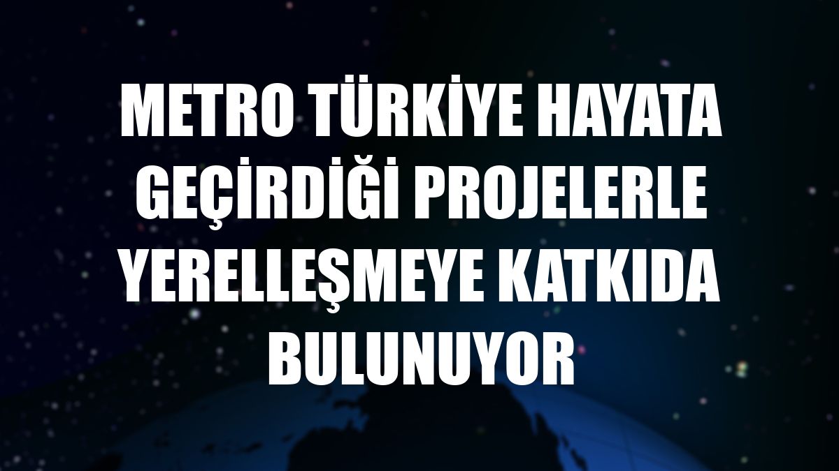 Metro Türkiye hayata geçirdiği projelerle yerelleşmeye katkıda bulunuyor