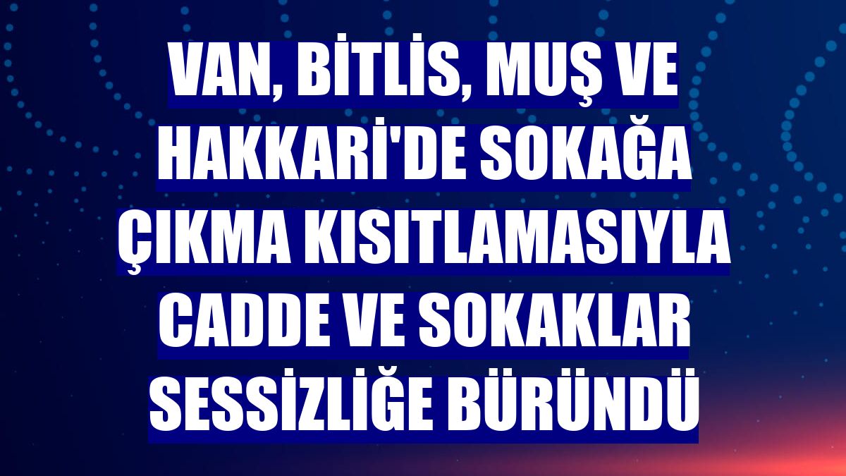 Van, Bitlis, Muş ve Hakkari'de sokağa çıkma kısıtlamasıyla cadde ve sokaklar sessizliğe büründü