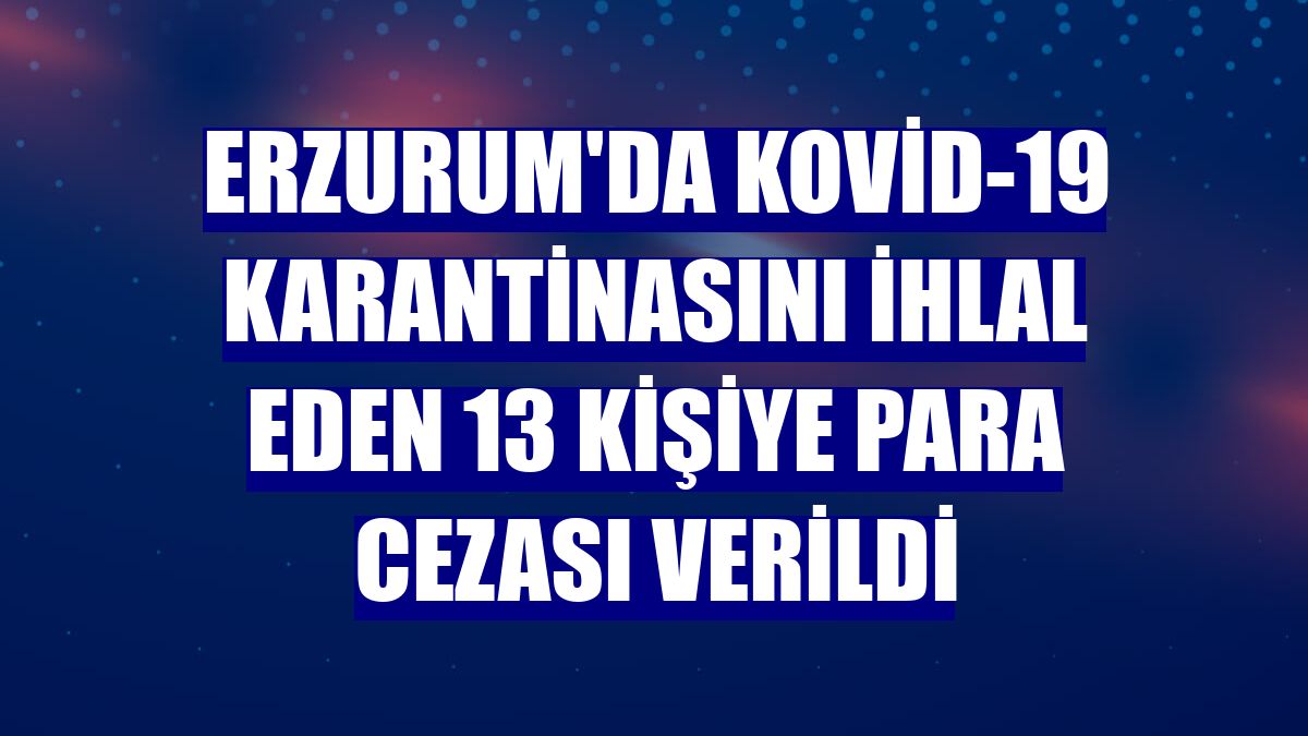 Erzurum'da Kovid-19 karantinasını ihlal eden 13 kişiye para cezası verildi