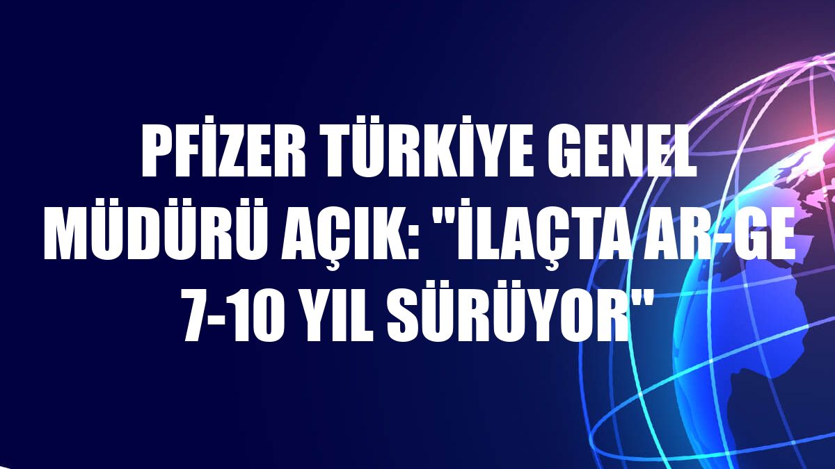 Pfizer Türkiye Genel Müdürü Açık: 'İlaçta Ar-Ge 7-10 yıl sürüyor'