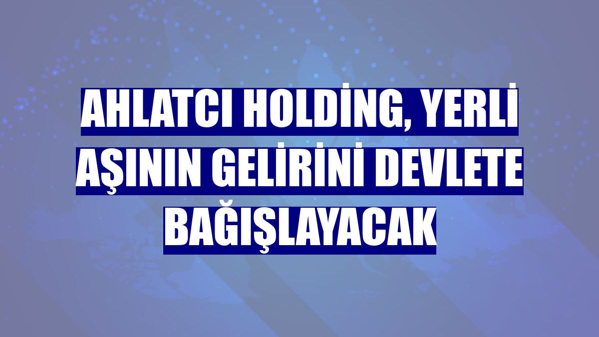 Ahlatcı Holding, yerli aşının gelirini devlete bağışlayacak